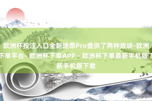 欧洲杯投注入口全新途昂Pro提供了两种版块-欧洲杯下单平台- 欧洲杯下单APP - 欧洲杯下单最新手机版下载
