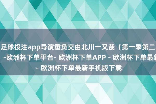 足球投注app导演重负交由北川一又哉（第一季第二季度主献艺）-欧洲杯下单平台- 欧洲杯下单APP - 欧洲杯下单最新手机版下载