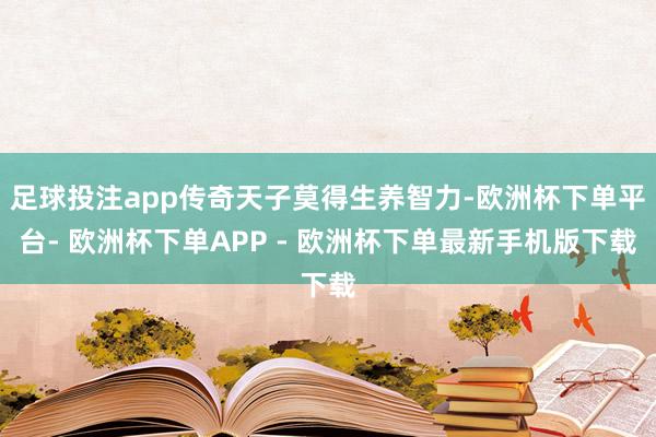 足球投注app传奇天子莫得生养智力-欧洲杯下单平台- 欧洲杯下单APP - 欧洲杯下单最新手机版下载