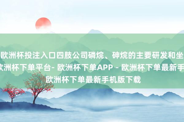欧洲杯投注入口四肢公司磷烷、砷烷的主要研发和坐褥基地-欧洲杯下单平台- 欧洲杯下单APP - 欧洲杯下单最新手机版下载