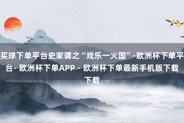 买球下单平台史家谓之“戏乐一火国”-欧洲杯下单平台- 欧洲杯下单APP - 欧洲杯下单最新手机版下载