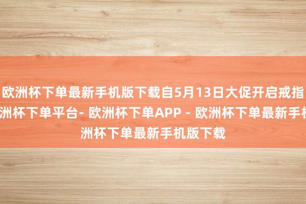 欧洲杯下单最新手机版下载自5月13日大促开启戒指现在-欧洲杯下单平台- 欧洲杯下单APP - 欧洲杯下单最新手机版下载