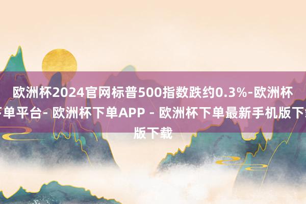 欧洲杯2024官网标普500指数跌约0.3%-欧洲杯下单平台- 欧洲杯下单APP - 欧洲杯下单最新手机版下载
