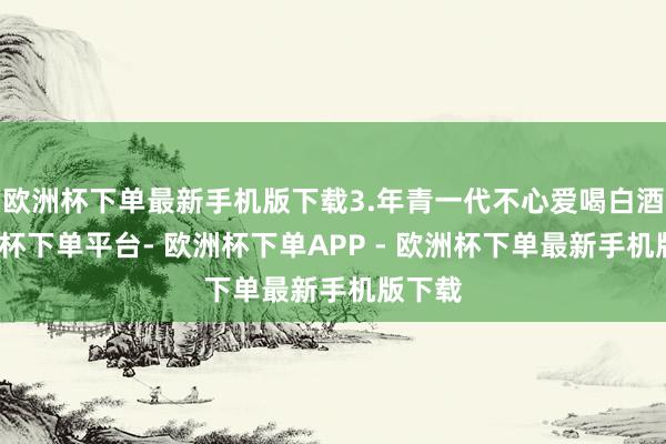 欧洲杯下单最新手机版下载3.年青一代不心爱喝白酒-欧洲杯下单平台- 欧洲杯下单APP - 欧洲杯下单最新手机版下载