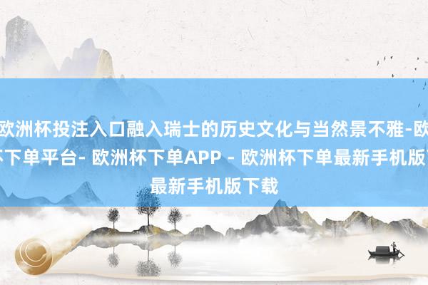 欧洲杯投注入口融入瑞士的历史文化与当然景不雅-欧洲杯下单平台- 欧洲杯下单APP - 欧洲杯下单最新手机版下载