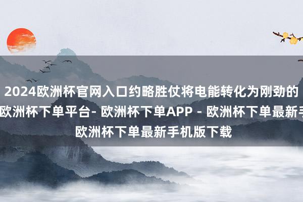2024欧洲杯官网入口约略胜仗将电能转化为刚劲的动能输出-欧洲杯下单平台- 欧洲杯下单APP - 欧洲杯下单最新手机版下载