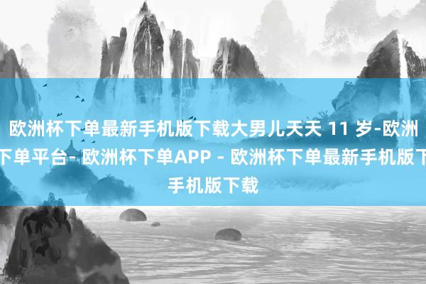 欧洲杯下单最新手机版下载大男儿天天 11 岁-欧洲杯下单平台- 欧洲杯下单APP - 欧洲杯下单最新手机版下载
