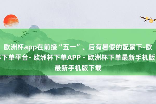 欧洲杯app在前接“五一”、后有暑假的配景下-欧洲杯下单平台- 欧洲杯下单APP - 欧洲杯下单最新手机版下载