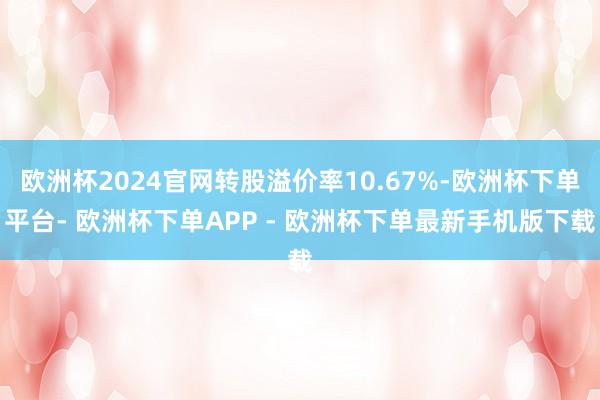 欧洲杯2024官网转股溢价率10.67%-欧洲杯下单平台- 欧洲杯下单APP - 欧洲杯下单最新手机版下载