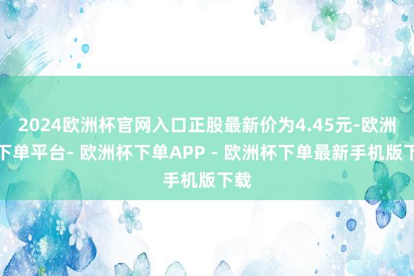 2024欧洲杯官网入口正股最新价为4.45元-欧洲杯下单平台- 欧洲杯下单APP - 欧洲杯下单最新手机版下载