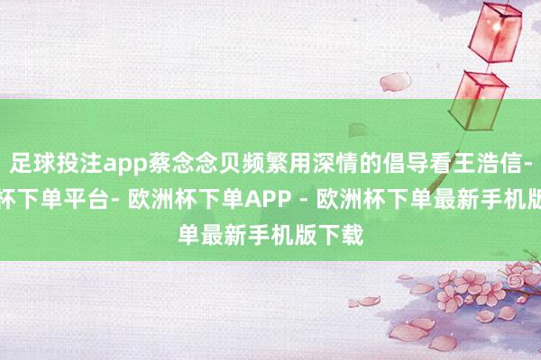 足球投注app蔡念念贝频繁用深情的倡导看王浩信-欧洲杯下单平台- 欧洲杯下单APP - 欧洲杯下单最新手机版下载