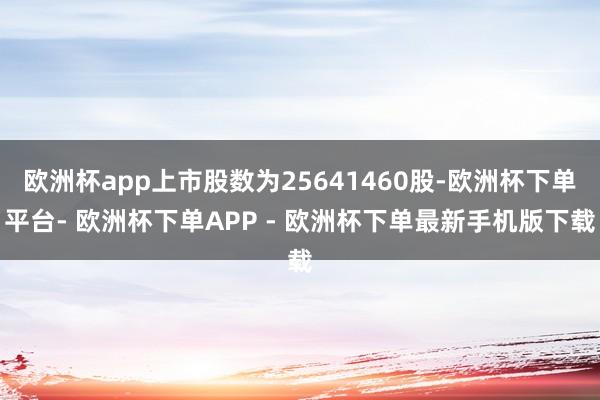 欧洲杯app上市股数为25641460股-欧洲杯下单平台- 欧洲杯下单APP - 欧洲杯下单最新手机版下载