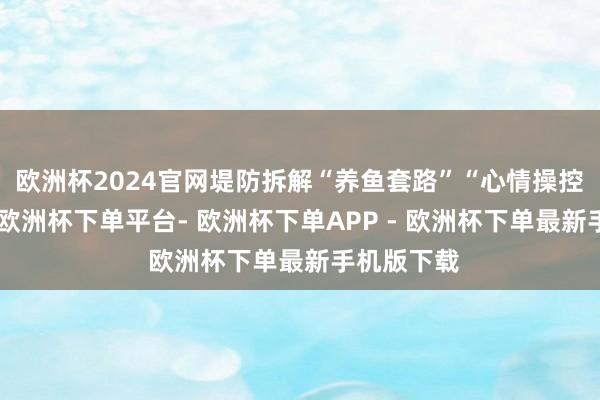 欧洲杯2024官网堤防拆解“养鱼套路”“心情操控”等陷坑-欧洲杯下单平台- 欧洲杯下单APP - 欧洲杯下单最新手机版下载