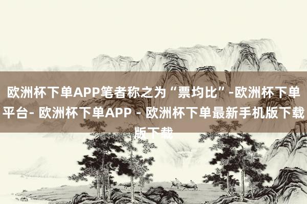欧洲杯下单APP笔者称之为“票均比”-欧洲杯下单平台- 欧洲杯下单APP - 欧洲杯下单最新手机版下载