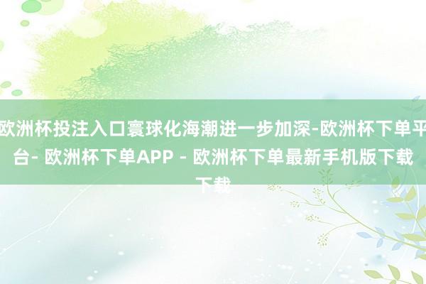 欧洲杯投注入口寰球化海潮进一步加深-欧洲杯下单平台- 欧洲杯下单APP - 欧洲杯下单最新手机版下载