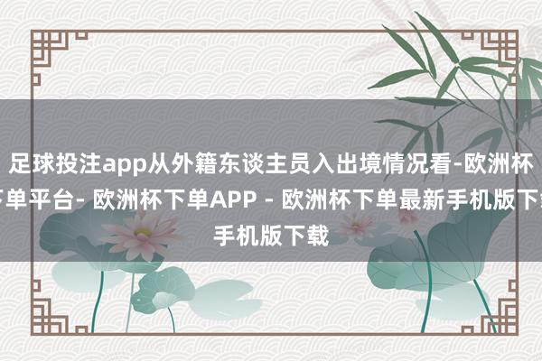 足球投注app从外籍东谈主员入出境情况看-欧洲杯下单平台- 欧洲杯下单APP - 欧洲杯下单最新手机版下载