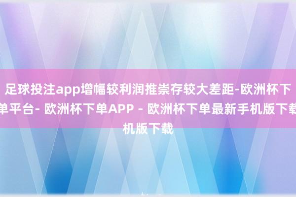 足球投注app增幅较利润推崇存较大差距-欧洲杯下单平台- 欧洲杯下单APP - 欧洲杯下单最新手机版下载