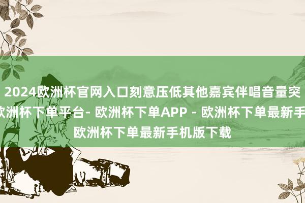 2024欧洲杯官网入口刻意压低其他嘉宾伴唱音量突显深情-欧洲杯下单平台- 欧洲杯下单APP - 欧洲杯下单最新手机版下载
