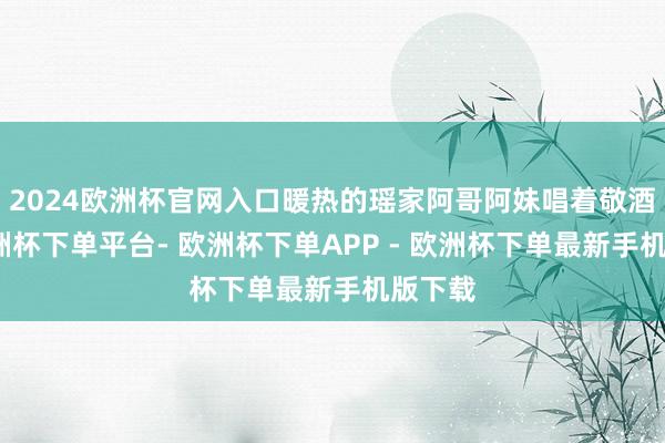 2024欧洲杯官网入口暖热的瑶家阿哥阿妹唱着敬酒歌-欧洲杯下单平台- 欧洲杯下单APP - 欧洲杯下单最新手机版下载