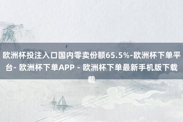 欧洲杯投注入口国内零卖份额65.5%-欧洲杯下单平台- 欧洲杯下单APP - 欧洲杯下单最新手机版下载