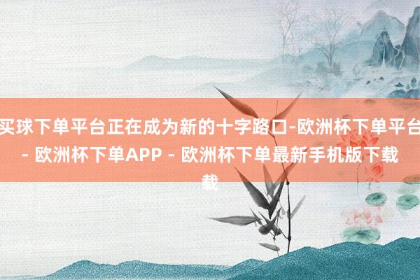 买球下单平台正在成为新的十字路口-欧洲杯下单平台- 欧洲杯下单APP - 欧洲杯下单最新手机版下载