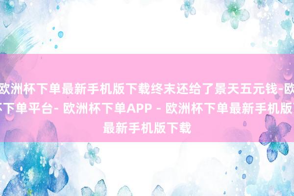 欧洲杯下单最新手机版下载终末还给了景天五元钱-欧洲杯下单平台- 欧洲杯下单APP - 欧洲杯下单最新手机版下载