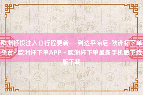 欧洲杯投注入口行程更新——到达平凉后-欧洲杯下单平台- 欧洲杯下单APP - 欧洲杯下单最新手机版下载