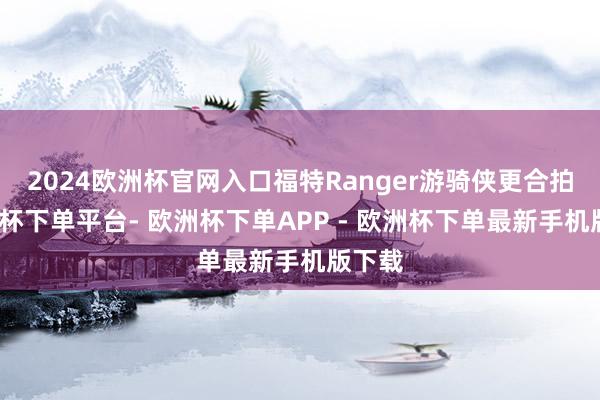 2024欧洲杯官网入口福特Ranger游骑侠更合拍-欧洲杯下单平台- 欧洲杯下单APP - 欧洲杯下单最新手机版下载