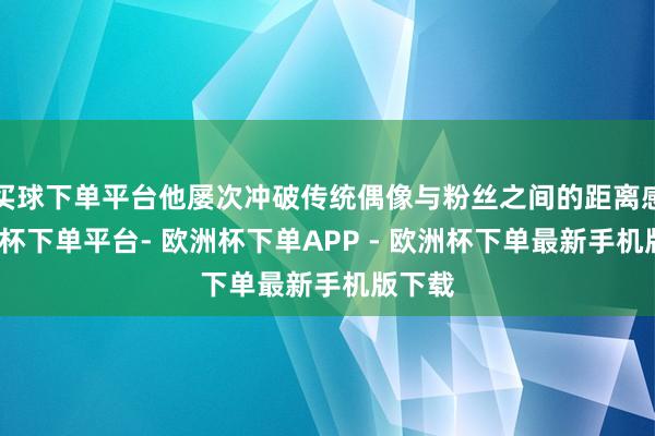 买球下单平台他屡次冲破传统偶像与粉丝之间的距离感-欧洲杯下单平台- 欧洲杯下单APP - 欧洲杯下单最新手机版下载