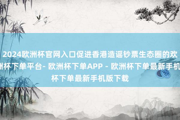 2024欧洲杯官网入口促进香港造谣钞票生态圈的欢叫-欧洲杯下单平台- 欧洲杯下单APP - 欧洲杯下单最新手机版下载
