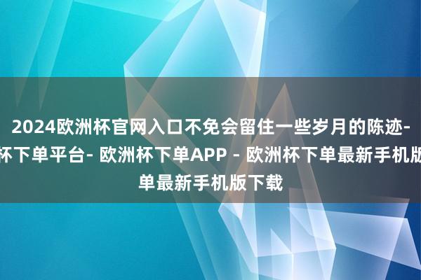 2024欧洲杯官网入口不免会留住一些岁月的陈迹-欧洲杯下单平台- 欧洲杯下单APP - 欧洲杯下单最新手机版下载