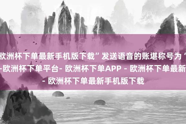 欧洲杯下单最新手机版下载”发送语音的账堪称号为“和蔼的梁”-欧洲杯下单平台- 欧洲杯下单APP - 欧洲杯下单最新手机版下载