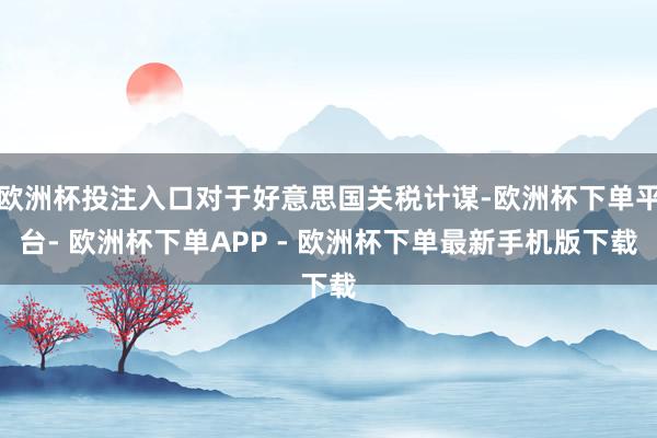 欧洲杯投注入口对于好意思国关税计谋-欧洲杯下单平台- 欧洲杯下单APP - 欧洲杯下单最新手机版下载