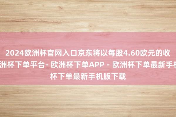 2024欧洲杯官网入口京东将以每股4.60欧元的收购价-欧洲杯下单平台- 欧洲杯下单APP - 欧洲杯下单最新手机版下载