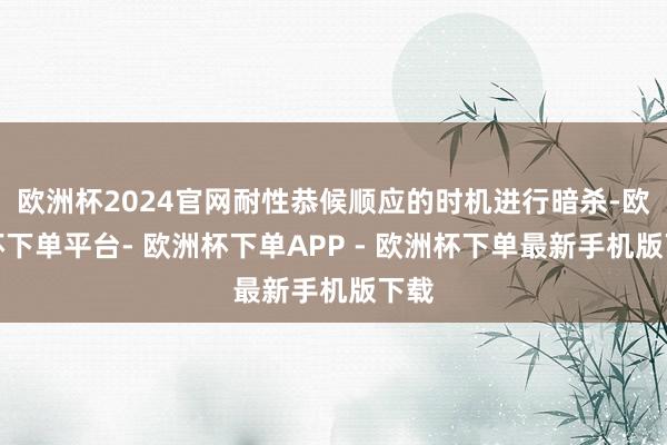 欧洲杯2024官网耐性恭候顺应的时机进行暗杀-欧洲杯下单平台- 欧洲杯下单APP - 欧洲杯下单最新手机版下载