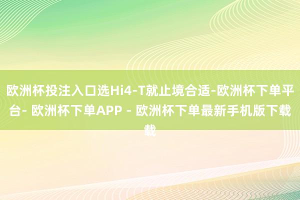 欧洲杯投注入口选Hi4-T就止境合适-欧洲杯下单平台- 欧洲杯下单APP - 欧洲杯下单最新手机版下载