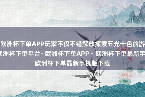 欧洲杯下单APP玩家不仅不错解放探索五光十色的游戏天下-欧洲杯下单平台- 欧洲杯下单APP - 欧洲杯下单最新手机版下载