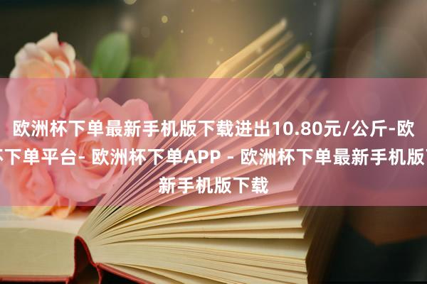 欧洲杯下单最新手机版下载进出10.80元/公斤-欧洲杯下单平台- 欧洲杯下单APP - 欧洲杯下单最新手机版下载
