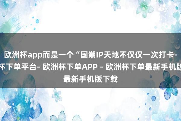 欧洲杯app而是一个“国潮IP天地不仅仅一次打卡-欧洲杯下单平台- 欧洲杯下单APP - 欧洲杯下单最新手机版下载