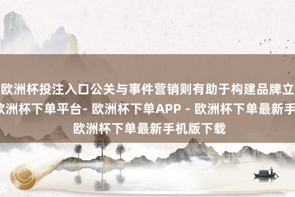 欧洲杯投注入口公关与事件营销则有助于构建品牌立体形象-欧洲杯下单平台- 欧洲杯下单APP - 欧洲杯下单最新手机版下载