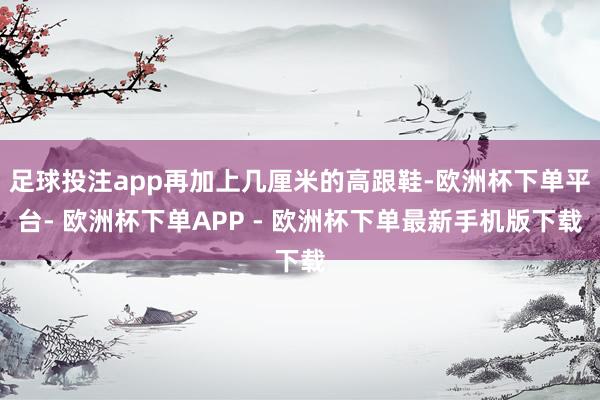 足球投注app再加上几厘米的高跟鞋-欧洲杯下单平台- 欧洲杯下单APP - 欧洲杯下单最新手机版下载