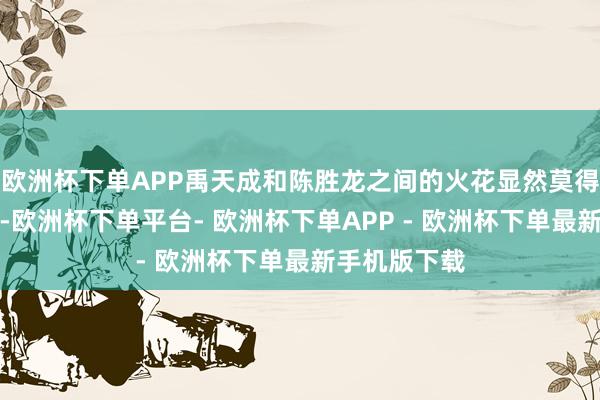 欧洲杯下单APP禹天成和陈胜龙之间的火花显然莫得碰撞到极致-欧洲杯下单平台- 欧洲杯下单APP - 欧洲杯下单最新手机版下载
