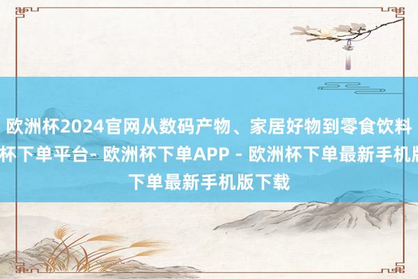 欧洲杯2024官网从数码产物、家居好物到零食饮料-欧洲杯下单平台- 欧洲杯下单APP - 欧洲杯下单最新手机版下载
