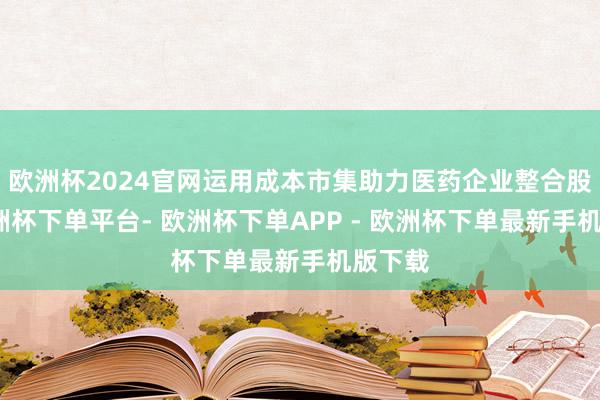 欧洲杯2024官网运用成本市集助力医药企业整合股源-欧洲杯下单平台- 欧洲杯下单APP - 欧洲杯下单最新手机版下载