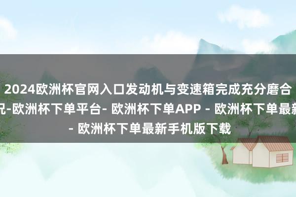 2024欧洲杯官网入口发动机与变速箱完成充分磨合干预最好工况-欧洲杯下单平台- 欧洲杯下单APP - 欧洲杯下单最新手机版下载