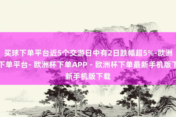 买球下单平台近5个交游日中有2日跌幅超5%-欧洲杯下单平台- 欧洲杯下单APP - 欧洲杯下单最新手机版下载