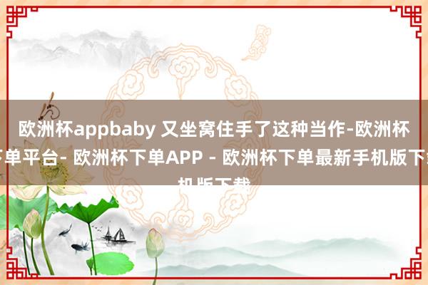 欧洲杯appbaby 又坐窝住手了这种当作-欧洲杯下单平台- 欧洲杯下单APP - 欧洲杯下单最新手机版下载
