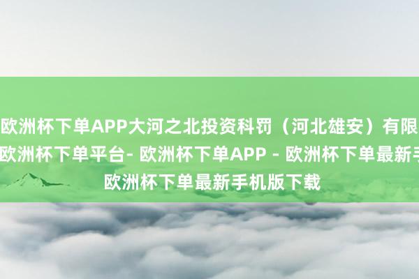 欧洲杯下单APP大河之北投资科罚（河北雄安）有限公司缔造-欧洲杯下单平台- 欧洲杯下单APP - 欧洲杯下单最新手机版下载