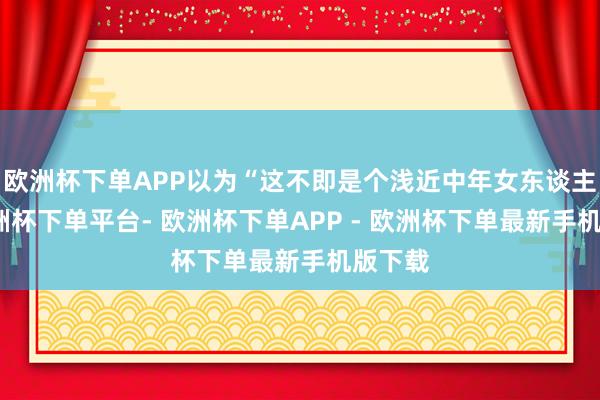 欧洲杯下单APP以为“这不即是个浅近中年女东谈主嘛-欧洲杯下单平台- 欧洲杯下单APP - 欧洲杯下单最新手机版下载