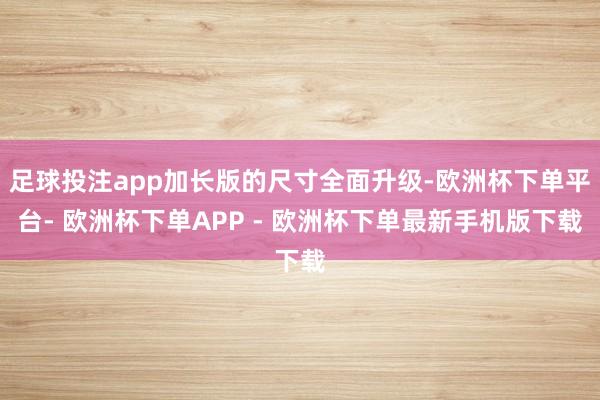 足球投注app加长版的尺寸全面升级-欧洲杯下单平台- 欧洲杯下单APP - 欧洲杯下单最新手机版下载